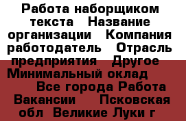 Работа наборщиком текста › Название организации ­ Компания-работодатель › Отрасль предприятия ­ Другое › Минимальный оклад ­ 23 000 - Все города Работа » Вакансии   . Псковская обл.,Великие Луки г.